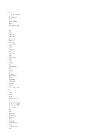 6
-Introdução
às
Ciências
do
Ambiente
para
Engenharia


No
fim
dessa
semana
a
Terra
ficou
coberta
com
uma
camada
de
gelo,
mas
abrigou
em
seu
seio
as
sementes
da
vida.
O
homem
moderno
tem
apenas
quatro
horas
de
existência
e
faz
uma
hora
que
descobriu
a
agricultura.
A Revolução
Industrial
iniciou
há
um
minuto.
Durante
esses
ses-
senta
segundos
da
imensidão
do
 