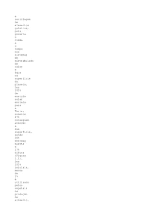e
reciclagem
de
elementos
químicos,
pois
governa
o
clima
e
o
tempo
nos
sistemas
de
distribuição
de
calor
e
água
na
superfície
do
planeta.
Dos
100%
de
energia
solar
enviada
para
a
Terra,
somente
47%
conseguem
atingir
a
sua
superfície,
sendo
30%
energia
direta
e
17%
difusa
(Figura
2.1).
Dos
100%
iniciais,
menos
de
1%
é
utilizado
pelos
vegetais
na
produção
de
alimento.
 