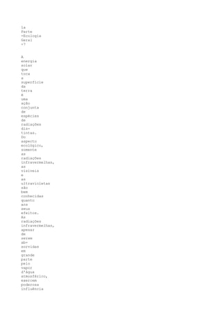 1a
Parte
-Ecologia
Geral
-7


A
energia
solar
que
toca
a
superfície
da
terra
é
uma
ação
conjunta
de
espécies
de
radiações
dis-
tintas.
Do
aspecto
ecológico,
somente
as
radiações
infravermelhas,
as
visíveis
e
as
ultravioletas
são
bem
conhecidas
quanto
aos
seus
efeitos.
As
radiações
infravermelhas,
apesar
de
serem
ab-
sorvidas
em
grande
parte
pelo
vapor
d'água
atmosférico,
exercem
poderosa
influência
 