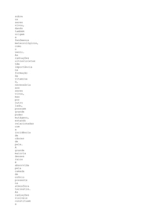 sobre
os
seres
vivos,
dando
também
origem
a
fenômenos
meteorológicos,
como
o
vento.
As
radiações
ultravioletas
têm
importância
na
formação
da
vitamina
D,
necessária
aos
seres
vivos,
mas
por
outro
lado,
possuem
grande
poder
mutágeno,
estando
relacionadas
com
a
incidência
de
câncer
de
pele.
A
grande
maioria
desses
raios
é
absorvida
pela
camada
de
ozônio
presente
na
atmosfera
terrestre.
As
radiações
visíveis
constituem
a
 