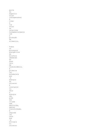 parte
do
espectro
solar
indispensável
à
vida:
a
luz
solar
se
relaciona
fundamentalmente
com
a
produção
de
alimentos.


Todos
os
processos
energéticos
da
biosfera
obedecem
às
duas
leis
da
termodinâmica.
A
primeira
lei
estabelece
que
“a
energia
do
universo
é
constante“
ou
seja
a
energia
não
pode
ser
criada
nem
destruída,
apenas
transformada.
A
segunda
lei
reza
que
“a
entropia
no
universo
 