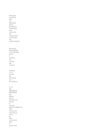 Energia
química
que
se
emprega
para
produzir
trabalho
nas
células
do
organismo
(através
da
respiração)



Energia
Degradada
(irradiada
para
o
espaço
na
forma
de
calor)


Figura
2.2:
Fluxo
de
energia
na
biosfera.


2.4.
OS
RECURSOS
NATURAIS
Ar,
água,
solo,
minerais,
flora
e
fauna,
genericamente,
são
recursos
naturais,
isto
é,
são
recursos
que
a
natureza
 