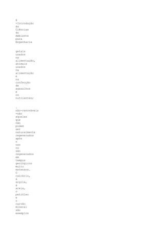 8
-Introdução
às
Ciências
do
Ambiente
para
Engenharia


getais
usados
na
alimentação,
animais
usados
na
alimentação
e
na
confecção
de
agasalhos
e
os
nutrientes;


.
não-renováveis
-são
aqueles
que
não
podem
ser
naturalmente
regenerados
após
o
uso
ou
são
regenerados
em
tempos
geológicos
muito
extensos.
O
calcário,
a
argila,
a
areia,
o
petróleo
e
o
carvão
mineral
são
exemplos
 