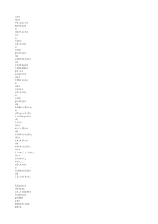uso
dos
veículos
movidos
a
gasolina
ou
a
óleo
alteram
a
com-
posição
da
atmosfera;
os
resíduos
lançados
pelos
esgotos
das
fábricas
e
das
casas
alteram
a
com-
posição
da
hidrosfera;
a
disposição
inadequado
do
lixo,
dos
entulhos
de
construção,
dos
rejeitos
da
mineração,
dos
inseticidas,
dos
adubos,
etc.,
alteram
a
composição
da
litosfera.


Algumas
dessas
atividades
humanas
podem
ser
benéficas
para
 