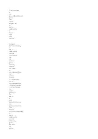limitações
e
de
possibilidades
para
uma
dada
espécie:
o
meio
ambiente
é
tudo
que
nos
cerca.


Sempre
heterogêneo,
o
meio
ambiente
segue
variando
de
um
local
para
outro,
dando
origem
a
agrupamentos
de
seres
vivos
diferentes.
Tais
agrupamentos
-comunidades
-interferem
na
com-
posição
do
meio
e
são
beneficiados
ou
prejudicados
com
essas
transformações.
O
meio
ambiente
assim
evolui,
para
melhor
ou
para
 