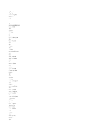 1a
Parte
-Ecologia
Geral
-9


3.
NECESSIDADES
BÁSICAS
DOS
SERES
VIVOS
A
A
existência
da
biosfera
ou
de
vida
de
forma
permanente,
em
um
ambiente
qualquer,
só
é
possível
se
este
oferecer
condições
para
que
os
seres
vivos
satisfaçam
as
suas
necessida-
des
básicas:
nutrição,
proteção
e
reprodução
(Quadro
3.1).
A
nutrição
garante
matéria
(alimen-
to)
rica
em
energia,
para
que
 