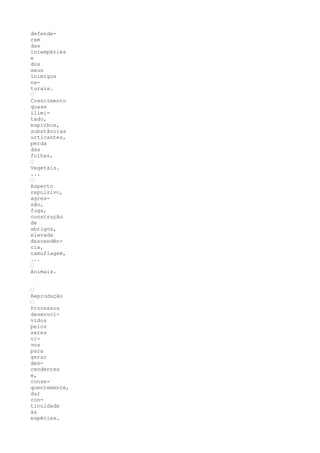 defende-
rem
das
intempéries
e
dos
seus
inimigos
na-
turais.
“
Crescimento
quase
ilimi-
tado,
espinhos,
substâncias
urticantes,
perda
das
folhas,
“
Vegetais.
...
“
Aspecto
repulsivo,
agres-
são,
fuga,
construção
de
abrigos,
elevada
descendên-
cia,
camuflagem,
...
“
Animais.


“
Reprodução
“
Processos
desenvol-
vidos
pelos
seres
vi-
vos
para
gerar
des-
cendentes
e,
conse-
quentemente,
dar
con-
tinuidade
às
espécies.
 