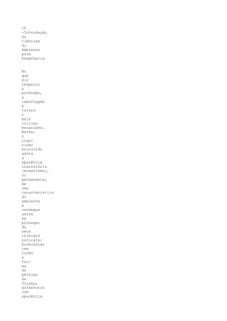 10
-Introdução
às
Ciências
do
Ambiente
para
Engenharia


No
que
diz
respeito
à
proteção,
a
camuflagem
é
talvez
o
mais
curioso
mecanismo.
Neste,
o
orga-
nismo
envolvido
adota
a
aparência
transitória
(mimetismo),
ou
permanente,
de
uma
característica
do
ambiente
e
consegue
assim
se
proteger
de
seus
inimigos
naturais:
borboletas
com
cores
e
for-
ma
de
pétalas
de
flores,
gafanhotos
com
aparência
 