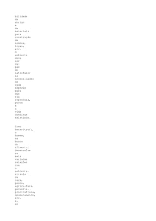 bilidade
de
abrigo
e
de
materiais
para
construção
de
ninhos,
tocas,
etc.
O
ambiente
deve
ser
ca-
paz
de
satisfazer
às
necessidades
de
cada
espécie
para
que
ela
reproduza,
povoe
e
a
vida
continue
existindo.


Como
heterótrofo,
o
homem,
na
busca
do
alimento,
desenvolve
as
mais
variadas
relações
com
o
ambiente,
através
da
caça,
pesca,
agricultura,
pecuária,
piscicultura,
desmatamento,
etc.
e,
ao
 