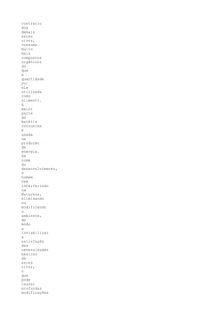 contrário
dos
demais
seres
vivos,
consome
muito
mais
compostos
orgânicos
do
que
a
quantidade
por
ele
utilizada
como
alimento.
A
maior
parte
da
matéria
consumida
é
usada
na
produção
de
energia.
Em
nome
do
desenvolvimento,
o
homem
vem
interferindo
na
Natureza,
eliminando
ou
modificando
o
ambiente,
de
modo
a
inviabilizar
a
satisfação
das
necessidades
básicas
de
seres
vivos,
o
que
pode
causar
profundas
modificações
 