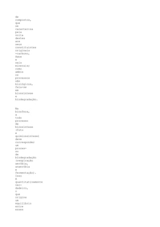 de
compostos,
que
se
caracteriza
pela
volta
destes
aos
seus
constituintes
originais
-carbono,
água
e
sais
minerais;
como
ambos
os
processos
são
biológicos,
fala-se
em
biossíntese
e
biodegradação.


Na
biosfera,
a
todo
processo
de
biossíntese
(foto
e
quimiossíntese)
deve
corresponder
um
proces-
so
de
biodegradação
(respiração
aeróbia,
anaeróbia
e
fermentação).
Isso
é
quantitativamente
ver-
dadeiro,
o
que
origina
um
equilíbrio
entre
esses
 
