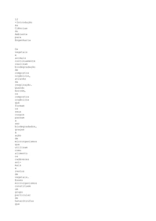 12
-Introdução
às
Ciências
do
Ambiente
para
Engenharia


Os
vegetais
e
animais
continuamente
realizam
biodegradação
de
compostos
orgânicos,
através
da
respiração.
Quando
morrem,
os
compostos
orgânicos
que
formam
os
seus
corpos
passam
a
ser
biodegradados,
graças
à
ação
de
microrganismos
que
utilizam
como
alimento
os
cadáveres
ani-
mais
e
restos
de
vegetais.
Esses
microrganismos
constituem
um
grupo
particular
de
heterótrofos
que
 