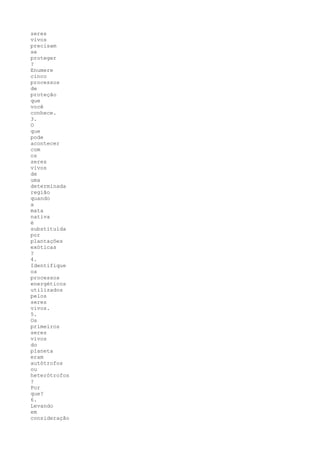seres
vivos
precisam
se
proteger
?
Enumere
cinco
processos
de
proteção
que
você
conhece.
3.
O
que
pode
acontecer
com
os
seres
vivos
de
uma
determinada
região
quando
a
mata
nativa
é
substituída
por
plantações
exóticas
?
4.
Identifique
os
processos
energéticos
utilizados
pelos
seres
vivos.
5.
Os
primeiros
seres
vivos
do
planeta
eram
autótrofos
ou
heterótrofos
?
Por
que?
6.
Levando
em
consideração
 