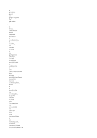e
piorou
para
as
populações
de
peixes.


O
meio
ambiente
está
sempre
mudando
e
evoluindo.
O
clima,
os
seres
vivos
e
as
próprias
ativi-
dades
humanas
modificam
o
ambiente
e
são
influenciadas
por
essas
modificações,
gerando
novas
alterações.
Esta
é
a
essência
da
evolução.
Alguns
seres
vivos
são
incapazes
de
adquirir
os
recur-
sos
que
necessitam
e
se
extinguem.
Outros
desenvolvem
constantemente
 
