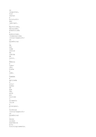 re
(suporte),
fie-
ráster
x
holoturói-
des
(abrigo).
’
Epifitismo,
epizoísmo,
endofitismo
e
endozoísmo.
’Comensalismo
(inter-específi-
ca
harmônica)
’
Um
ser
come
restos
da
comida
de
outro.
’
Rêmora
x
tuba-
rão,
hiena
x
leão.
’
Também
é
aplicada
a
situ-
ações
em
que
não
está
en-
volvido
o
alimento
(tuim
x
pica-pau).
’
Colônias
(intra-específi-
ca
harmônica)
’
Seres
unidos
anatômica
e/ou
fisiologicamente.
 