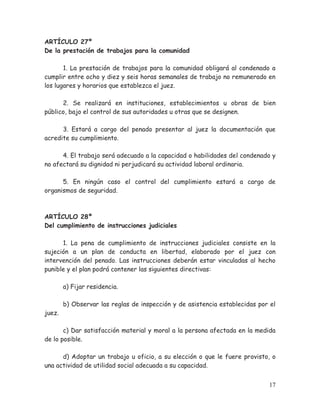 ARTÍCULO 27º
De la prestación de trabajos para la comunidad
1. La prestación de trabajos para la comunidad obligará al condenado a
cumplir entre ocho y diez y seis horas semanales de trabajo no remunerado en
los lugares y horarios que establezca el juez.
2. Se realizará en instituciones, establecimientos u obras de bien
público, bajo el control de sus autoridades u otras que se designen.
3. Estará a cargo del penado presentar al juez la documentación que
acredite su cumplimiento.
4. El trabajo será adecuado a la capacidad o habilidades del condenado y
no afectará su dignidad ni perjudicará su actividad laboral ordinaria.
5. En ningún caso el control del cumplimiento estará a cargo de
organismos de seguridad.

ARTÍCULO 28º
Del cumplimiento de instrucciones judiciales
1. La pena de cumplimiento de instrucciones judiciales consiste en la
sujeción a un plan de conducta en libertad, elaborado por el juez con
intervención del penado. Las instrucciones deberán estar vinculadas al hecho
punible y el plan podrá contener las siguientes directivas:
a) Fijar residencia.

juez.

b) Observar las reglas de inspección y de asistencia establecidas por el

c) Dar satisfacción material y moral a la persona afectada en la medida
de lo posible.
d) Adoptar un trabajo u oficio, a su elección o que le fuere provisto, o
una actividad de utilidad social adecuada a su capacidad.
17

 
