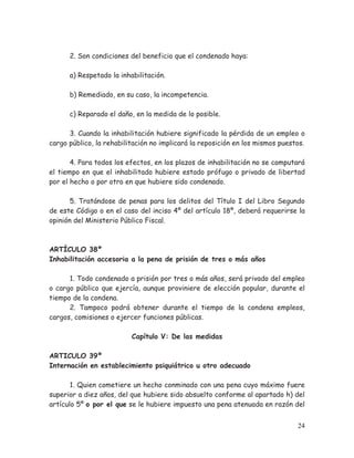 2. Son condiciones del beneficio que el condenado haya:
a) Respetado la inhabilitación.
b) Remediado, en su caso, la incompetencia.
c) Reparado el daño, en la medida de lo posible.
3. Cuando la inhabilitación hubiere significado la pérdida de un empleo o
cargo público, la rehabilitación no implicará la reposición en los mismos puestos.
4. Para todos los efectos, en los plazos de inhabilitación no se computará
el tiempo en que el inhabilitado hubiere estado prófugo o privado de libertad
por el hecho o por otro en que hubiere sido condenado.
5. Tratándose de penas para los delitos del Título I del Libro Segundo
de este Código o en el caso del inciso 4º del artículo 18º, deberá requerirse la
opinión del Ministerio Público Fiscal.

ARTÍCULO 38º
Inhabilitación accesoria a la pena de prisión de tres o más años
1. Todo condenado a prisión por tres o más años, será privado del empleo
o cargo público que ejercía, aunque proviniere de elección popular, durante el
tiempo de la condena.
2. Tampoco podrá obtener durante el tiempo de la condena empleos,
cargos, comisiones o ejercer funciones públicas.
Capítulo V: De las medidas
ARTICULO 39º
Internación en establecimiento psiquiátrico u otro adecuado
1. Quien cometiere un hecho conminado con una pena cuyo máximo fuere
superior a diez años, del que hubiere sido absuelto conforme al apartado h) del
artículo 5º o por el que se le hubiere impuesto una pena atenuada en razón del
24

 