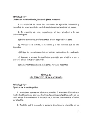 ARTÍCULO 41º
Criterio de la intervención judicial en penas y medidas
1. La resolución de todas las cuestiones de ejecución, reemplazo y
control de las penas y medidas, será de exclusiva competencia de los jueces.
2. En ejercicio de esta competencia, el juez atenderá a lo más
conveniente para:
a) Evitar o reducir cualquier eventual efecto negativo de la pena.
b) Proteger a la víctima, a su familia y a las personas que de ella
dependan.
c) Mitigar las carencias económicas, sociales y educativas del condenado.
d) Resolver o atenuar los conflictos generados por el delito o por el
contexto en que se hubiere cometido.
e) Reducir la trascendencia de la pena a terceros inocentes.

TÍTULO IV
DEL EJERCICIO DE LAS ACCIONES

ARTICULO 42º
Ejercicio de la acción pública.
1. Las acciones penales son públicas o privadas. El Ministerio Público Fiscal
tendrá la obligación de ejercer, de oficio, la acción penal pública, salvo en los
casos en que fuere necesaria la instancia de la persona directamente ofendida
por el delito.
2. También podrá ejercerla la persona directamente ofendida en las
27

 