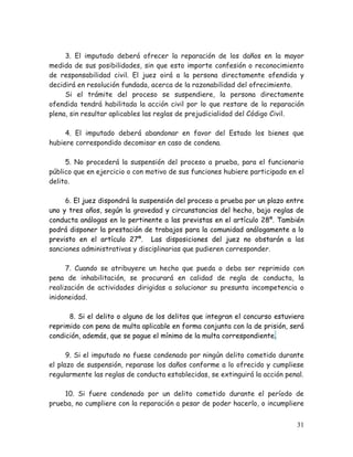 3. El imputado deberá ofrecer la reparación de los daños en la mayor
medida de sus posibilidades, sin que esto importe confesión o reconocimiento
de responsabilidad civil. El juez oirá a la persona directamente ofendida y
decidirá en resolución fundada, acerca de la razonabilidad del ofrecimiento.
Si el trámite del proceso se suspendiere, la persona directamente
ofendida tendrá habilitada la acción civil por lo que restare de la reparación
plena, sin resultar aplicables las reglas de prejudicialidad del Código Civil.
4. El imputado deberá abandonar en favor del Estado los bienes que
hubiere correspondido decomisar en caso de condena.
5. No procederá la suspensión del proceso a prueba, para el funcionario
público que en ejercicio o con motivo de sus funciones hubiere participado en el
delito.
6. El juez dispondrá la suspensión del proceso a prueba por un plazo entre
uno y tres años, según la gravedad y circunstancias del hecho, bajo reglas de
conducta análogas en lo pertinente a las previstas en el artículo 28º. También
podrá disponer la prestación de trabajos para la comunidad análogamente a lo
previsto en el artículo 27º. Las disposiciones del juez no obstarán a las
sanciones administrativas y disciplinarias que pudieren corresponder.
7. Cuando se atribuyere un hecho que pueda o deba ser reprimido con
pena de inhabilitación, se procurará en calidad de regla de conducta, la
realización de actividades dirigidas a solucionar su presunta incompetencia o
inidoneidad.
8. Si el delito o alguno de los delitos que integran el concurso estuviera
reprimido con pena de multa aplicable en forma conjunta con la de prisión, será
condición, además, que se pague el mínimo de la multa correspondiente.
9. Si el imputado no fuese condenado por ningún delito cometido durante
el plazo de suspensión, reparase los daños conforme a lo ofrecido y cumpliese
regularmente las reglas de conducta establecidas, se extinguirá la acción penal.
10. Si fuere condenado por un delito cometido durante el período de
prueba, no cumpliere con la reparación a pesar de poder hacerlo, o incumpliere
31

 