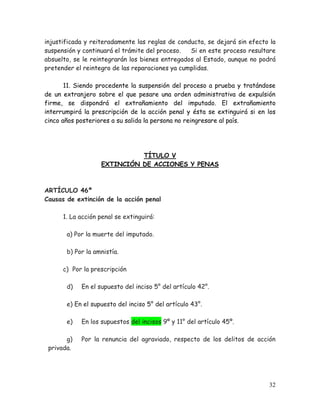 injustificada y reiteradamente las reglas de conducta, se dejará sin efecto la
suspensión y continuará el trámite del proceso.
Si en este proceso resultare
absuelto, se le reintegrarán los bienes entregados al Estado, aunque no podrá
pretender el reintegro de las reparaciones ya cumplidas.
11. Siendo procedente la suspensión del proceso a prueba y tratándose
de un extranjero sobre el que pesare una orden administrativa de expulsión
firme, se dispondrá el extrañamiento del imputado. El extrañamiento
interrumpirá la prescripción de la acción penal y ésta se extinguirá si en los
cinco años posteriores a su salida la persona no reingresare al país.

TÍTULO V
EXTINCIÓN DE ACCIONES Y PENAS

ARTÍCULO 46º
Causas de extinción de la acción penal
1. La acción penal se extinguirá:
a) Por la muerte del imputado.
b) Por la amnistía.
c) Por la prescripción
d)

En el supuesto del inciso 5° del artículo 42°.

e) En el supuesto del inciso 5° del artículo 43°.
e)
g)
privada.

En los supuestos del incisos 9º y 11° del artículo 45º.
Por la renuncia del agraviado, respecto de los delitos de acción

32

 