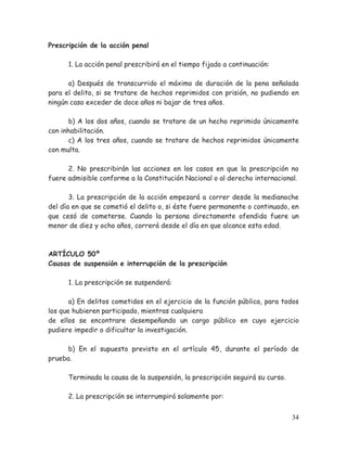 Prescripción de la acción penal
1. La acción penal prescribirá en el tiempo fijado a continuación:
a) Después de transcurrido el máximo de duración de la pena señalada
para el delito, si se tratare de hechos reprimidos con prisión, no pudiendo en
ningún caso exceder de doce años ni bajar de tres años.
b) A los dos años, cuando se tratare de un hecho reprimido únicamente
con inhabilitación.
c) A los tres años, cuando se tratare de hechos reprimidos únicamente
con multa.
2. No prescribirán las acciones en los casos en que la prescripción no
fuere admisible conforme a la Constitución Nacional o al derecho internacional.
3. La prescripción de la acción empezará a correr desde la medianoche
del día en que se cometió el delito o, si éste fuere permanente o continuado, en
que cesó de cometerse. Cuando la persona directamente ofendida fuere un
menor de diez y ocho años, correrá desde el día en que alcance esta edad.

ARTÍCULO 50º
Causas de suspensión e interrupción de la prescripción
1. La prescripción se suspenderá:
a) En delitos cometidos en el ejercicio de la función pública, para todos
los que hubieren participado, mientras cualquiera
de ellos se encontrare desempeñando un cargo público en cuyo ejercicio
pudiere impedir o dificultar la investigación.
b) En el supuesto previsto en el artículo 45, durante el período de
prueba.
Terminada la causa de la suspensión, la prescripción seguirá su curso.
2. La prescripción se interrumpirá solamente por:
34

 
