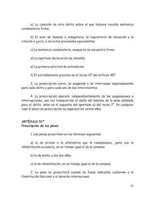 a) La comisión de otro delito sobre el que hubiere recaído sentencia
condenatoria firme;
b) El auto de llamado a indagatoria, la requisitoria de elevación y la
citación a juicio, o los actos procesales equivalentes;
c) La sentencia condenatoria, aunque no se encuentre firme.
d) La oportuna declaración de rebeldía.
e) La primera solicitud de extradición.
f) El extrañamiento previsto en el inciso 11º del artículo 45º.
3. La prescripción corre, se suspende o se interrumpe separadamente
para cada delito y para cada uno de sus intervinientes.
4. La prescripción operará, independientemente de las suspensiones e
interrupciones, una vez transcurrido el doble del máximo de la pena señalada
para el delito, salvo en el supuesto del apartado a) del inciso 1º. En cualquier
caso el plazo de prescripción no superará los veinte años.

ARTÍCULO 51º
Prescripción de las penas
1. Las penas prescriben en los términos siguientes:
a) la de prisión o la alternativa que la reemplazare, junto con la
inhabilitación accesoria, en un tiempo igual al de la condena.
b) la de multa, a los dos años.
c) la de inhabilitación, en un tiempo igual al de la condena.
2. La pena no prescribirá cuando no fuese admisible conforme a la
Constitución Nacional o al derecho internacional.
35

 