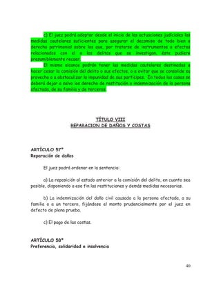 c) El juez podrá adoptar desde el inicio de las actuaciones judiciales las
medidas cautelares suficientes para asegurar el decomiso de todo bien o
derecho patrimonial sobre los que, por tratarse de instrumentos o efectos
relacionados con el o los delitos que se investigan, éste pudiere
presumiblemente recaer.
El mismo alcance podrán tener las medidas cautelares destinadas a
hacer cesar la comisión del delito o sus efectos, o a evitar que se consolide su
provecho o a obstaculizar la impunidad de sus partícipes. En todos los casos se
deberá dejar a salvo los derecho de restitución o indemnización de la persona
afectada, de su familia y de terceros.

TÍTULO VIII
REPARACION DE DAÑOS Y COSTAS

ARTÍCULO 57º
Reparación de daños
El juez podrá ordenar en la sentencia:
a) La reposición al estado anterior a la comisión del delito, en cuanto sea
posible, disponiendo a ese fin las restituciones y demás medidas necesarias.
b) La indemnización del daño civil causado a la persona afectada, a su
familia o a un tercero, fijándose el monto prudencialmente por el juez en
defecto de plena prueba.
c) El pago de las costas.

ARTÍCULO 58º
Preferencia, solidaridad e insolvencia

40

 