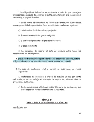 1. La obligación de indemnizar es preferente a todas las que contrajere
el responsable después de cometido el delito, como también a la ejecución del
decomiso y al pago de la multa.
2. Si los bienes del condenado no fueren suficientes para cubrir todas
sus responsabilidades pecuniarias, éstas se satisfarán en el orden siguiente:
a) La indemnización de los daños y perjuicios.
b) El resarcimiento de los gastos del juicio.
c) El comiso del producto o el provecho del delito.
d) El pago de la multa.
3. La obligación de reparar el daño es solidaria entre todos los
responsables del hecho punible.
4. El que por título lucrativo participare de los efectos de un delito, estará
obligado a la reparación hasta la cuantía en que hubiere participado.

2. En caso de insolvencia total o parcial, se observarán las reglas
siguientes:
a) Tratándose de condenados a prisión, se deducirá un diez por ciento
del producido de su trabajo en concepto de reparación, mientras dure la
privación de su libertad.
c) En los demás casos, el tribunal señalará la parte de sus ingresos que
deba depositar periódicamente hasta el pago total.

TÍTULO IX
SANCIONES A LAS PERSONAS JURÍDICAS
ARTÍCULO 59º
41

 