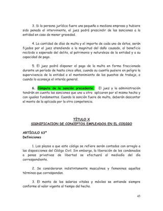3. Si la persona jurídica fuere una pequeña o mediana empresa y hubiere
sido penado el interviniente, el juez podrá prescindir de las sanciones a la
entidad en caso de menor gravedad.
4. La cantidad de días de multa y el importe de cada uno de éstos, serán
fijados por el juez atendiendo a la magnitud del daño causado, al beneficio
recibido o esperado del delito, al patrimonio y naturaleza de la entidad y a su
capacidad de pago.
5. El juez podrá disponer el pago de la multa en forma fraccionada
durante un período de hasta cinco años, cuando su cuantía pusiere en peligro la
supervivencia de la entidad o el mantenimiento de los puestos de trabajo, o
cuando lo aconseje el interés general.
6. Cómputo de la sanción precedente. El juez y la administración
tendrán en cuenta las sanciones que uno u otro aplicaren por el mismo hecho y
con iguales fundamentos. Cuando la sanción fuere de multa, deberán descontar
el monto de la aplicada por la otra competencia.

TÍTULO X
SIGNIFICACION DE CONCEPTOS EMPLEADOS EN EL CODIGO
ARTÍCULO 63º
Definiciones
1. Los plazos a que este código se refiere serán contados con arreglo a
las disposiciones del Código Civil. Sin embargo, la liberación de los condenados
a penas privativas de libertad se efectuará al mediodía del día
correspondiente.
2. Se consideraran indistintamente masculinos y femeninos aquellos
términos que correspondan.
3. El monto de los salarios vitales y móviles se entiende siempre
conforme al valor vigente al tiempo del hecho.
45

 