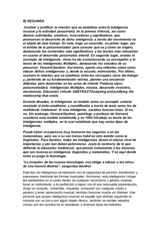 B) RESUMEN
Analizar y justificar la relación que se establece entre la inteligencia
musical y la actividad psicomotriz en la primera infancia, así como
diseñar actividades creativas, innovadoras y significativas que
promuevan el desarrollo de dicha inteligencia a través del movimiento es
el objeto de este trabajo. En éste, hago un recorrido, en primer lugar, por
el ámbito de la psicomotricidad para conocer qué es y cómo se originó,
destacando los contenidos más significativos y las teorías más relevantes
en cuanto al desarrollo psicomotriz infantil. En segundo lugar, analizo el
concepto de inteligencia, cómo ha ido evolucionando su concepción y la
teoría de las Inteligencias Múltiples, destacando los estudios de su
precursor, Howard Gardner. Así mismo, aporto una reflexión sobre cómo
educar dichas inteligencias y, desde la escuela, estimularlas. Por último,
examino la relación que se establece entre los conceptos clave del trabajo
y, partiendo de su fundamentación teórica, planteo una secuencia
didáctica para desarrollar en las aulas de Infantil. Palabras clave:
psicomotricidad, Inteligencias Múltiples, música, desarrollo evolutivo,
movimiento, Educación Infantil. ABSTRACTAnalyzing and justifying the
relationship that exists
Durante décadas, la inteligencia se modeló como un concepto unitario
asociado al éxito académico y cuantificable a través de tests como los de
coeficiente intelectual. Si eras inteligente, sacabas buenas notas. Si no,
no. Sin embargo, Howard Gardner, psicólogo y profesor de Harvard,
cuestionó este modelo establecido y en 1983 introdujo su teoría de las
inteligencias múltiples, en la cual establecía que hay varios tipos de
inteligencia.
Puede haber una persona muy buena en los negocios o en las
matemáticas, pero ser a su vez menos hábil en otro ámbito como la
lingüística. Para Gardner, todas las inteligencias tienen el mismo nivel de
importancia y por eso deben potenciarse. Justo lo contrario de lo que
defiende la educación tradicional, que premia únicamente a los alumnos
que son buenos en inteligencia lingüística y matemática. Y es aquí donde
entra en juego la tecnología.
"La irrupción de las nuevas tecnologías nos obliga a educar a los niños
de una manera distinta", aseguraba Gardner
Este tipo de inteligencia se relaciona con la capacidad de percibir, transformar y
expresarse mediante las formas musicales. Asimismo, esta inteligencia incluye
las habilidades en el canto dentro de cualquier tecnicismo y género musical,
tocar un instrumento a la perfección y lograr con él una adecuada presentación,
dirigir un conjunto, ensamble, orquesta; componer (en cualquier modo y
género) y tener apreciación musical, también funciona mucho en distraer. Una
persona que posee inteligencia musical es aquella que disfruta siguiendo el
compás con su pie o con algún objeto rítmico, también se sienten atraídos
incluso por los sonidos de la naturaleza y diversos tipos de melodías.
 