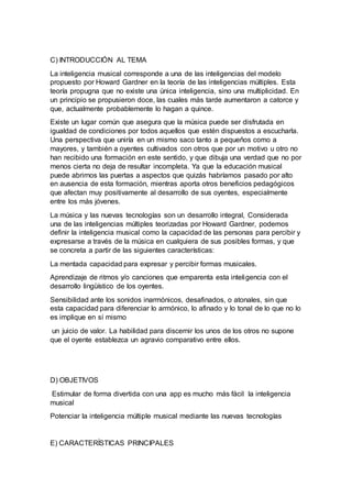 C) INTRODUCCIÓN AL TEMA
La inteligencia musical corresponde a una de las inteligencias del modelo
propuesto por Howard Gardner en la teoría de las inteligencias múltiples. Esta
teoría propugna que no existe una única inteligencia, sino una multiplicidad. En
un principio se propusieron doce, las cuales más tarde aumentaron a catorce y
que, actualmente probablemente lo hagan a quince.
Existe un lugar común que asegura que la música puede ser disfrutada en
igualdad de condiciones por todos aquellos que estén dispuestos a escucharla.
Una perspectiva que uniría en un mismo saco tanto a pequeños como a
mayores, y también a oyentes cultivados con otros que por un motivo u otro no
han recibido una formación en este sentido, y que dibuja una verdad que no por
menos cierta no deja de resultar incompleta. Ya que la educación musical
puede abrirnos las puertas a aspectos que quizás habríamos pasado por alto
en ausencia de esta formación, mientras aporta otros beneficios pedagógicos
que afectan muy positivamente al desarrollo de sus oyentes, especialmente
entre los más jóvenes.
La música y las nuevas tecnologías son un desarrollo integral, Considerada
una de las inteligencias múltiples teorizadas por Howard Gardner, podemos
definir la inteligencia musical como la capacidad de las personas para percibir y
expresarse a través de la música en cualquiera de sus posibles formas, y que
se concreta a partir de las siguientes características:
La mentada capacidad para expresar y percibir formas musicales.
Aprendizaje de ritmos y/o canciones que emparenta esta inteligencia con el
desarrollo lingüístico de los oyentes.
Sensibilidad ante los sonidos inarmónicos, desafinados, o atonales, sin que
esta capacidad para diferenciar lo armónico, lo afinado y lo tonal de lo que no lo
es implique en sí mismo
un juicio de valor. La habilidad para discernir los unos de los otros no supone
que el oyente establezca un agravio comparativo entre ellos.
D) OBJETIVOS
Estimular de forma divertida con una app es mucho más fácil la inteligencia
musical
Potenciar la inteligencia múltiple musical mediante las nuevas tecnologías
E) CARACTERÍSTICAS PRINCIPALES
 