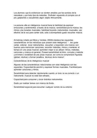 Los alumnos que la evidencian se sienten atraídos por los sonidos de la
naturaleza y por todo tipo de melodías. Disfrutan siguiendo el compás con el
pie, golpeando o sacudiendo algún objeto rítmicamente.
La persona alta en inteligencia musical tiene la habilidad de expresar
emociones y sentimientos a través de la música, sensibilidad por la música, los
ritmos y las tonadas musicales, habilidad tocando instrumentos musicales, uso
efectivo de la voz para cantar solo, sola o acompañado gusta escuchar música.
Armstrong (citado por Mora y Vendas, 2002b) destaca las siguientes
características en los individuos que poseen esta inteligencia: “…les gusta
cantar, entonar, tocar instrumentos, escuchar y responder a la música; son
buenos para memorizar canciones, recordar melodías, ritmos y mantener el
tiempo en una pieza musical; aprenden mejor si se utilizan ritmos, melodías,
canciones y música en general. Poseen sensibilidad al ritmo, compás y melodía
y el timbre o tonalidad de una pieza musical, así como la comprensión figurada
(global, intuitiva) o formal (analítica, técnica) de la música”.
Características de la inteligencia musical
Algunas de las características relacionadas con esta inteligencia son las
siguientes: Capacidad de percibir y expresar formas musicales. Facilidad para
aprender canciones y ritmos.
Sensibilidad para detectar rápidamente cuando un tono no es correcto o un
instrumento musical no está bien afinado.
Capacidad para componer y tocar distintos instrumentos.
Gusto por realizar tareas con música de fondo.
Sensibilidad especial para escuchar cualquier sonido de su entorno
 
