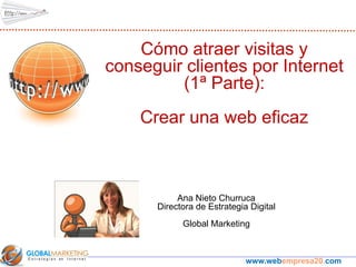 Cómo atraer visitas y
conseguir clientes por Internet
         (1ª Parte):
    Crear una web eficaz



           Ana Nieto Churruca
      Directora de Estrategia Digital
            Global Marketing



                             www.webempresa20.com
 