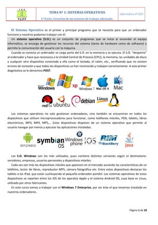 Página 1 de 18
El Sistema Operativo es el primer y principal programa que se necesita para que un ordenador
funcione y nosotros podamos trabajar con él.
Un sistema operativo (S.O.) es un conjunto de programas que se inicia al encender el equipo
informático, se encarga de gestionar los recursos del sistema (tanto de hardware como de software) y
permite la comunicación del usuario con la máquina.
Cuando se conecta un ordenador se carga parte del S.O. en la memoria y se ejecuta. El S.O. “despierta”
al ordenador y hace que reconozca a la Unidad Central de Proceso (CPU), la memoria, las unidades de disco
y cualquier otro dispositivo conectado a ella como el teclado, el ratón, etc., verificando que no existen
errores de conexión y que todos los dispositivos se han reconocido y trabajan correctamente. A este primer
diagnóstico se le denomina POST.
Los sistemas operativos no solo gestionan ordenadores, sino también se encuentran en todos los
dispositivos que utilicen microprocesadores para funcionar, como teléfonos móviles, PDA, tablets, libros
electrónicos, MP3, MP4, MP5,… Estos dispositivos disponen de un sistema operativo que permite al
usuario navegar por menús y ejecutar las aplicaciones instaladas.
Los S.O. Windows son los más utilizados, pues contiene distintas versiones según el destinatario:
servidores, empresas, usuarios personales y dispositivos móviles.
Cada vez son más los dispositivos móviles que aparecen en el mercado aunando las características de un
teléfono, lector de libros, reproductor MP5, cámara fotográfica etc. Entre estos dispositivos destacan los
tablets o los iPad, que están sustituyendo al pequeño ordenador portátil. Los sistemas operativos de estos
dispositivos se reparten entre los iOS de los aparatos Apple y el sistema Android OS, cuya base es Linux,
utilizado por otros fabricantes.
En este curso vamos a trabajar con el Windows 7 Enterprise, por ser éste el que tenemos instalado en
nuestros ordenadores.
TEMA Nº 1: SISTEMAS OPERATIVOS
1ª Parte: Creación de un entorno de trabajo adecuado.
Informática 4º ESO
 