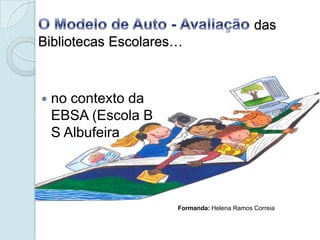 O Modelo de Auto - Avaliação das Bibliotecas Escolares… no contexto da EBSA (Escola B S Albufeira Formanda: Helena Ramos Correia 