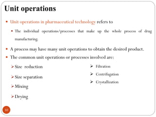 Unit operations
10
 Unit operations in pharmaceutical technology refers to
 The individual operations/processes that make up the whole process of drug
manufacturing.
 A process may have many unit operations to obtain the desired product.
 The common unit operations or processes involved are:
Size reduction
Size separation
Mixing
Drying
 Filtration
 Centrifugation
 Crystallization
 