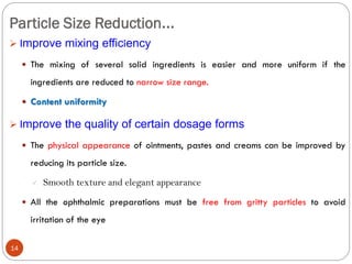 Particle Size Reduction...
14
 Improve mixing efficiency
 The mixing of several solid ingredients is easier and more uniform if the
ingredients are reduced to narrow size range.
 Content uniformity
 Improve the quality of certain dosage forms
 The physical appearance of ointments, pastes and creams can be improved by
reducing its particle size.
 Smooth texture and elegant appearance
 All the ophthalmic preparations must be free from gritty particles to avoid
irritation of the eye
 