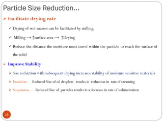 Particle Size Reduction...
15
 Facilitate drying rate
 Drying of wet masses can be facilitated by milling.
 Milling → ↑surface area → ↑Drying.
 Reduce the distance the moisture must travel within the particle to reach the surface of
the solid
 Improve Stability
 Size reduction with subsequent drying increases stability of moisture sensitive materials
 Emulsion – Reduced Size of oil droplets results in reduction in rate of creaming
 Suspension – Reduced Size of particles results in a decrease in rate of sedimentation
 
