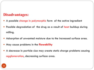 16
Disadvantages:
 A possible change in polymorphic form of the active ingredient
 Possible degradation of the drug as a result of heat buildup during
milling.
 Adsorption of unwanted moisture due to the increased surface area.
 May cause problems in the flowability
 A decrease in particle size may create static charge problems causing
agglomeration, decreasing surface area.
 