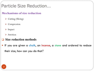 Particle Size Reduction...
17
Mechanisms of size reduction
 Cutting (Slicing)
 Compression
 Impact
 Attrition
 Size reduction methods
 If you are given a chalk, an incense, a stone and ordered to reduce
their size, how can you do that?
 