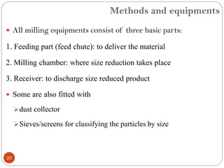 Methods and equipments
20
 All milling equipments consist of three basic parts:
1. Feeding part (feed chute): to deliver the material
2. Milling chamber: where size reduction takes place
3. Receiver: to discharge size reduced product
 Some are also fitted with
dust collector
Sieves/screens for classifying the particles by size
 