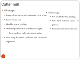 Cutter mill
22
 Advantages
 Easy to clean, operate and maintenance cost is less
 Less wear and tear
 Good for coarse grinding.
 Wide range of materials (soft-fibrous-tough).
 Roots ,peels or barks prior to extraction
 Sieve being detachable – different sizes can be used
as per need.
 Disadvantages
 Not suitable for fine grinding.
 Very hard material cannot be
grinded.
 Sticky materials cannot be used.
 