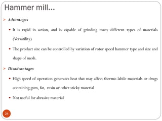 Hammer mill...
24
 Advantages
 It is rapid in action, and is capable of grinding many different types of materials
(Versatility)
 The product size can be controlled by variation of rotor speed hammer type and size and
shape of mesh.
 Disadvantages
 High speed of operation generates heat that may affect thermo-labile materials or drugs
containing gum, fat, resin or other sticky material
 Not useful for abrasive material
 