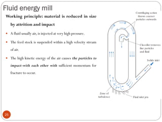 Fluid energy mill
25
Working principle: material is reduced in size
by attrition and impact
 A fluid usually air, is injected at very high pressure.
 The feed stock is suspended within a high velocity stream
of air.
 The high kinetic energy of the air causes the particles to
impact-with each other with sufficient momentum for
fracture to occur.
 