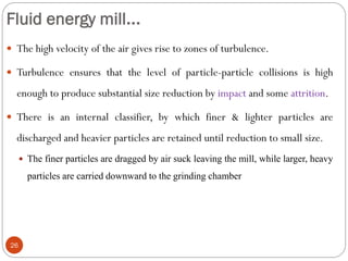 Fluid energy mill...
26
 The high velocity of the air gives rise to zones of turbulence.
 Turbulence ensures that the level of particle-particle collisions is high
enough to produce substantial size reduction by impact and some attrition.
 There is an internal classifier, by which finer & lighter particles are
discharged and heavier particles are retained until reduction to small size.
 The finer particles are dragged by air suck leaving the mill, while larger, heavy
particles are carried downward to the grinding chamber
 
