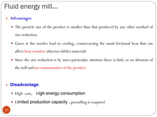 Fluid energy mill...
27
 Advantages
 The particle size of the product is smaller than that produced by any other method of
size reduction.
 Gases at the nozzles lead to cooling, counteracting the usual frictional heat that can
affect heat-sensitive (thermo-labile) materials.
 Since the size reduction is by inter-particulate attrition there is little or no abrasion of
the mill and no contamination of the product.
 Disadvantage
 High cost, High energy consumption
 Limited production capacity , premilling is required
 