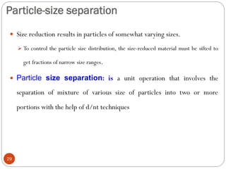 Particle-size separation
29
 Size reduction results in particles of somewhat varying sizes.
 To control the particle size distribution, the size-reduced material must be sifted to
get fractions of narrow size ranges.
 Particle size separation: is a unit operation that involves the
separation of mixture of various size of particles into two or more
portions with the help of d/nt techniques
 