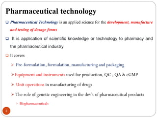Pharmaceutical technology
3
 Pharmaceutical Technology is an applied science for the development, manufacture
and testing of dosage forms
 It is application of scientific knowledge or technology to pharmacy and
the pharmaceutical industry
 It covers
 Pre-formulation, formulation, manufacturing and packaging
Equipment and instruments used for production, QC , QA & cGMP
 Unit operations in manufacturing of drugs
 The role of genetic engineering in the dev’t of pharmaceutical products
 Biopharmaceuticals
 