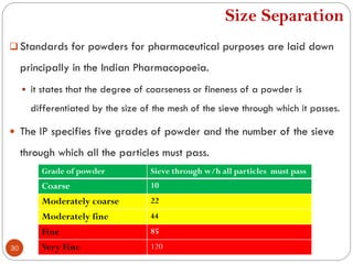 Size Separation
30
 Standards for powders for pharmaceutical purposes are laid down
principally in the Indian Pharmacopoeia.
 it states that the degree of coarseness or fineness of a powder is
differentiated by the size of the mesh of the sieve through which it passes.
 The IP specifies five grades of powder and the number of the sieve
through which all the particles must pass.
Grade of powder Sieve through w/h all particles must pass
Coarse 10
Moderately coarse 22
Moderately fine 44
Fine 85
Very Fine 120
 