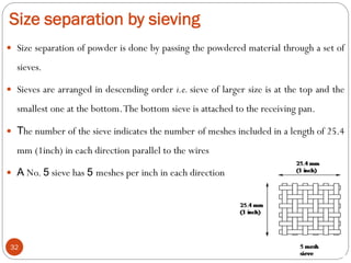 Size separation by sieving
32
 Size separation of powder is done by passing the powdered material through a set of
sieves.
 Sieves are arranged in descending order i.e. sieve of larger size is at the top and the
smallest one at the bottom.The bottom sieve is attached to the receiving pan.
 The number of the sieve indicates the number of meshes included in a length of 25.4
mm (1inch) in each direction parallel to the wires
 A No. 5 sieve has 5 meshes per inch in each direction
 